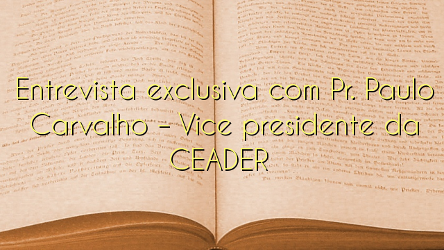 Entrevista exclusiva com Pr. Paulo Carvalho – Vice presidente da CEADER